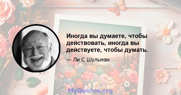 Иногда вы думаете, чтобы действовать, иногда вы действуете, чтобы думать.