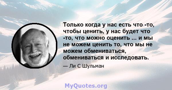 Только когда у нас есть что -то, чтобы ценить, у нас будет что -то, что можно оценить ... и мы не можем ценить то, что мы не можем обмениваться, обмениваться и исследовать.