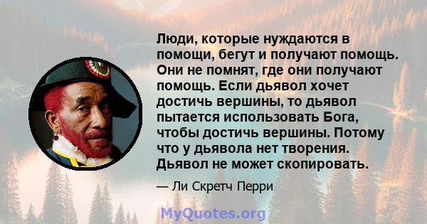 Люди, которые нуждаются в помощи, бегут и получают помощь. Они не помнят, где они получают помощь. Если дьявол хочет достичь вершины, то дьявол пытается использовать Бога, чтобы достичь вершины. Потому что у дьявола нет 