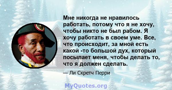 Мне никогда не нравилось работать, потому что я не хочу, чтобы никто не был рабом. Я хочу работать в своем уме. Все, что происходит, за мной есть какой -то большой дух, который посылает меня, чтобы делать то, что я