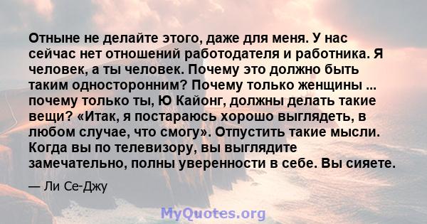 Отныне не делайте этого, даже для меня. У нас сейчас нет отношений работодателя и работника. Я человек, а ты человек. Почему это должно быть таким односторонним? Почему только женщины ... почему только ты, Ю Кайонг,