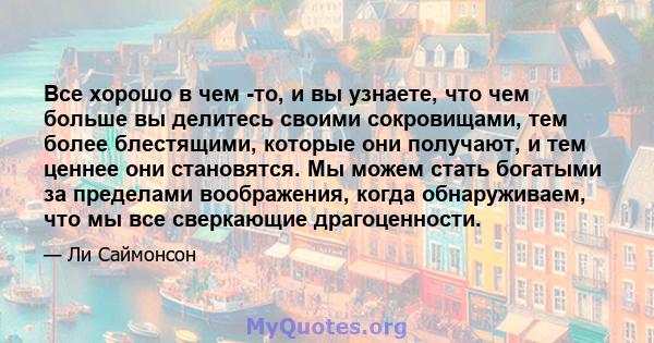 Все хорошо в чем -то, и вы узнаете, что чем больше вы делитесь своими сокровищами, тем более блестящими, которые они получают, и тем ценнее они становятся. Мы можем стать богатыми за пределами воображения, когда