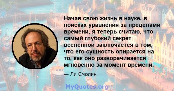 Начав свою жизнь в науке, в поисках уравнения за пределами времени, я теперь считаю, что самый глубокий секрет вселенной заключается в том, что его сущность опирается на то, как оно разворачивается мгновенно за момент