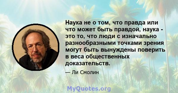 Наука не о том, что правда или что может быть правдой, наука - это то, что люди с изначально разнообразными точками зрения могут быть вынуждены поверить в веса общественных доказательств.