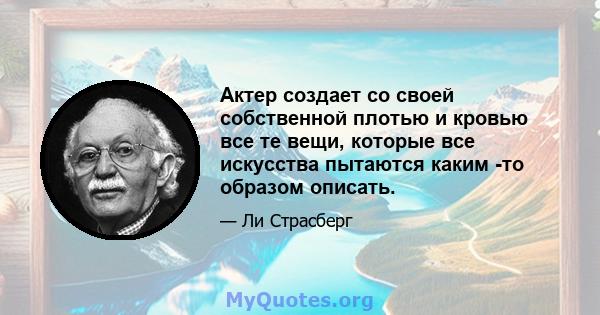 Актер создает со своей собственной плотью и кровью все те вещи, которые все искусства пытаются каким -то образом описать.