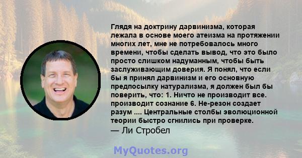 Глядя на доктрину дарвинизма, которая лежала в основе моего атеизма на протяжении многих лет, мне не потребовалось много времени, чтобы сделать вывод, что это было просто слишком надуманным, чтобы быть заслуживающим