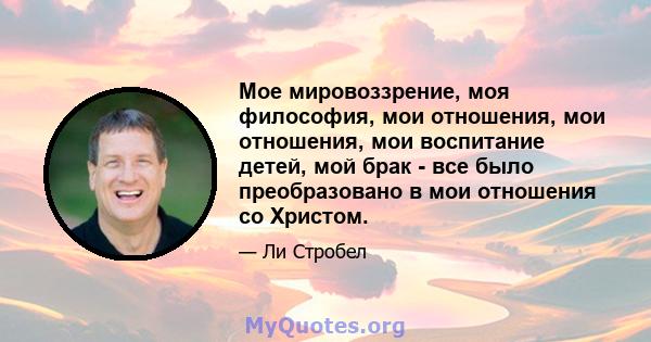 Мое мировоззрение, моя философия, мои отношения, мои отношения, мои воспитание детей, мой брак - все было преобразовано в мои отношения со Христом.