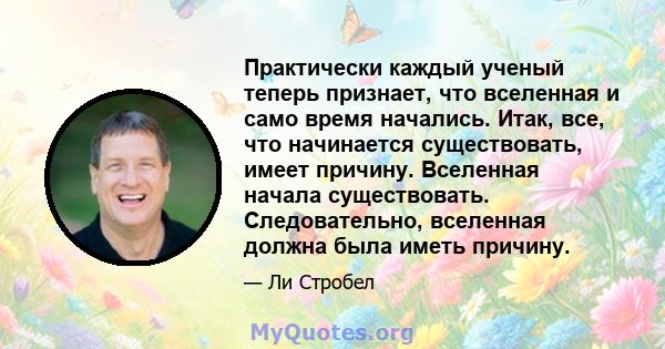 Практически каждый ученый теперь признает, что вселенная и само время начались. Итак, все, что начинается существовать, имеет причину. Вселенная начала существовать. Следовательно, вселенная должна была иметь причину.