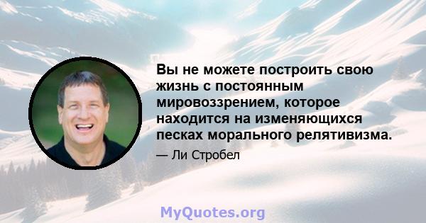 Вы не можете построить свою жизнь с постоянным мировоззрением, которое находится на изменяющихся песках морального релятивизма.