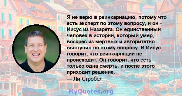 Я не верю в реинкарнацию, потому что есть эксперт по этому вопросу, и он - Иисус из Назарета. Он единственный человек в истории, который умер, воскрес из мертвых и авторитетно выступил по этому вопросу. И Иисус говорит, 