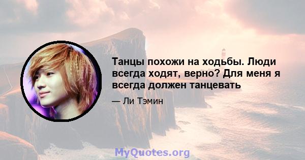 Танцы похожи на ходьбы. Люди всегда ходят, верно? Для меня я всегда должен танцевать