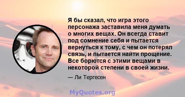 Я бы сказал, что игра этого персонажа заставила меня думать о многих вещах. Он всегда ставит под сомнение себя и пытается вернуться к тому, с чем он потерял связь, и пытается найти прощение. Все борются с этими вещами в 