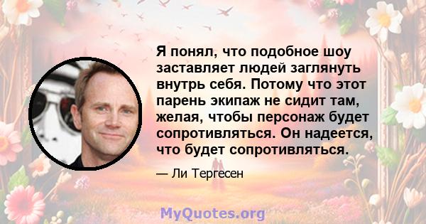 Я понял, что подобное шоу заставляет людей заглянуть внутрь себя. Потому что этот парень экипаж не сидит там, желая, чтобы персонаж будет сопротивляться. Он надеется, что будет сопротивляться.