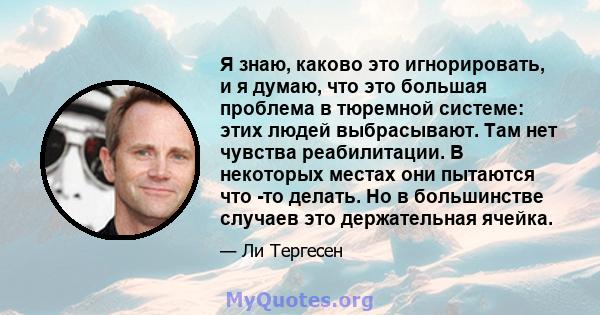 Я знаю, каково это игнорировать, и я думаю, что это большая проблема в тюремной системе: этих людей выбрасывают. Там нет чувства реабилитации. В некоторых местах они пытаются что -то делать. Но в большинстве случаев это 