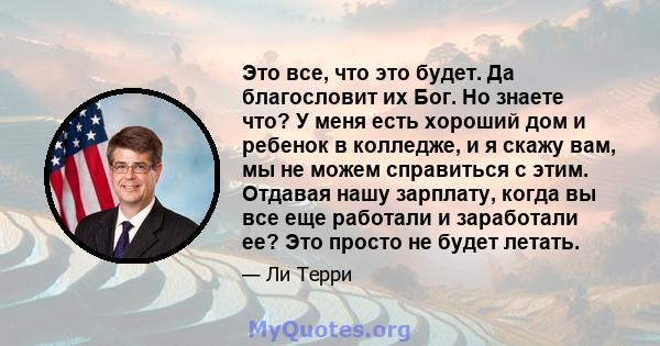 Это все, что это будет. Да благословит их Бог. Но знаете что? У меня есть хороший дом и ребенок в колледже, и я скажу вам, мы не можем справиться с этим. Отдавая нашу зарплату, когда вы все еще работали и заработали ее? 