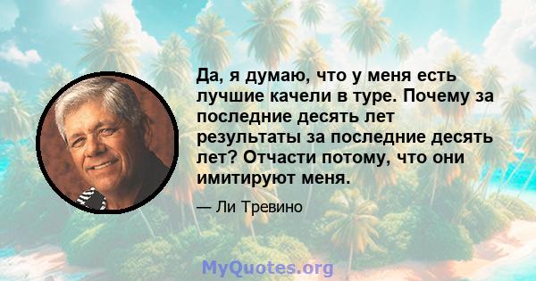 Да, я думаю, что у меня есть лучшие качели в туре. Почему за последние десять лет результаты за последние десять лет? Отчасти потому, что они имитируют меня.