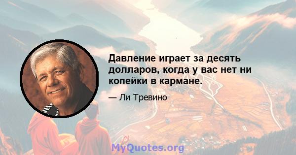 Давление играет за десять долларов, когда у вас нет ни копейки в кармане.