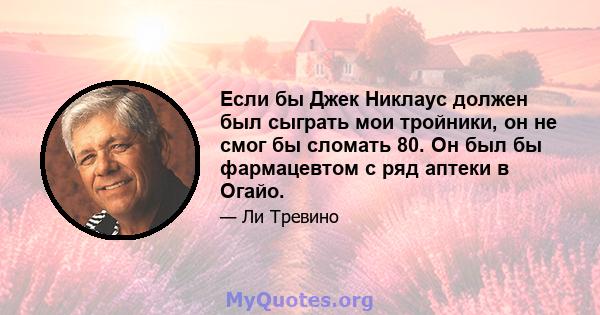 Если бы Джек Никлаус должен был сыграть мои тройники, он не смог бы сломать 80. Он был бы фармацевтом с ряд аптеки в Огайо.