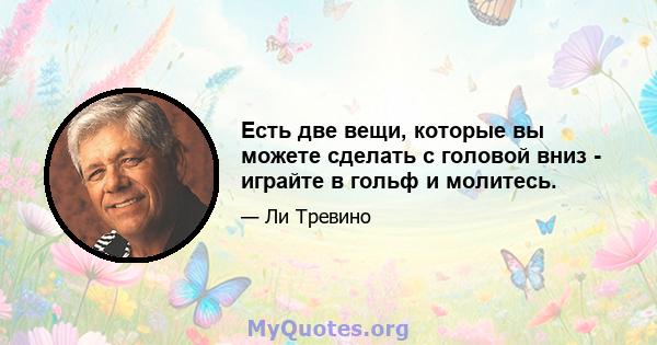 Есть две вещи, которые вы можете сделать с головой вниз - играйте в гольф и молитесь.