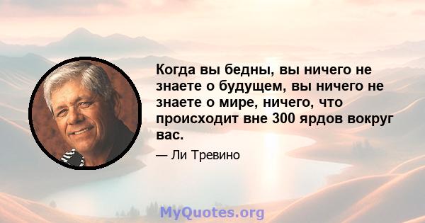 Когда вы бедны, вы ничего не знаете о будущем, вы ничего не знаете о мире, ничего, что происходит вне 300 ярдов вокруг вас.