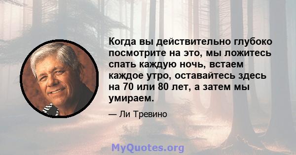 Когда вы действительно глубоко посмотрите на это, мы ложитесь спать каждую ночь, встаем каждое утро, оставайтесь здесь на 70 или 80 лет, а затем мы умираем.