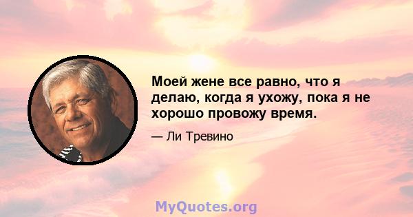 Моей жене все равно, что я делаю, когда я ухожу, пока я не хорошо провожу время.