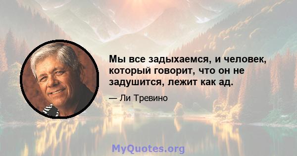 Мы все задыхаемся, и человек, который говорит, что он не задушится, лежит как ад.