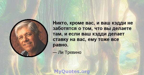 Никто, кроме вас, и ваш кэдди не заботятся о том, что вы делаете там, и если ваш кэдди делает ставку на вас, ему тоже все равно.