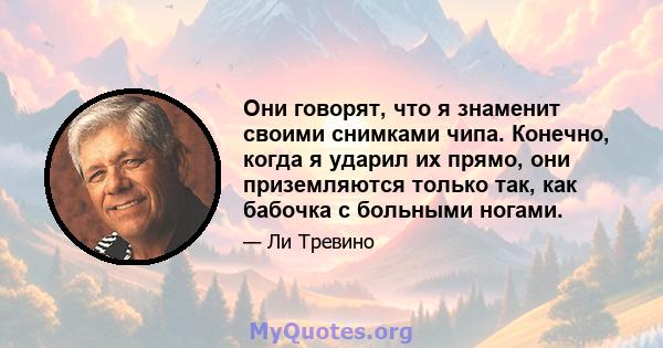 Они говорят, что я знаменит своими снимками чипа. Конечно, когда я ударил их прямо, они приземляются только так, как бабочка с больными ногами.