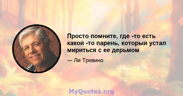 Просто помните, где -то есть какой -то парень, который устал мириться с ее дерьмом