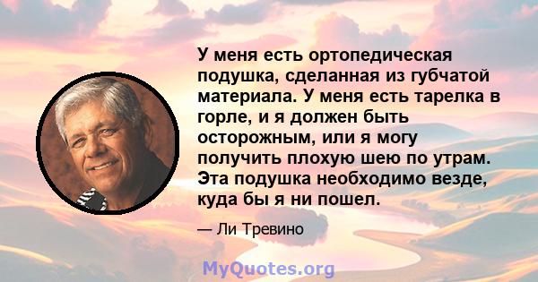 У меня есть ортопедическая подушка, сделанная из губчатой ​​материала. У меня есть тарелка в горле, и я должен быть осторожным, или я могу получить плохую шею по утрам. Эта подушка необходимо везде, куда бы я ни пошел.