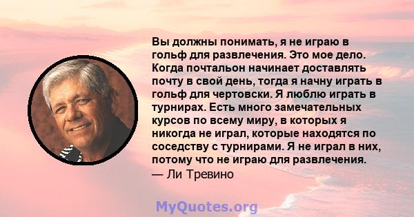 Вы должны понимать, я не играю в гольф для развлечения. Это мое дело. Когда почтальон начинает доставлять почту в свой день, тогда я начну играть в гольф для чертовски. Я люблю играть в турнирах. Есть много