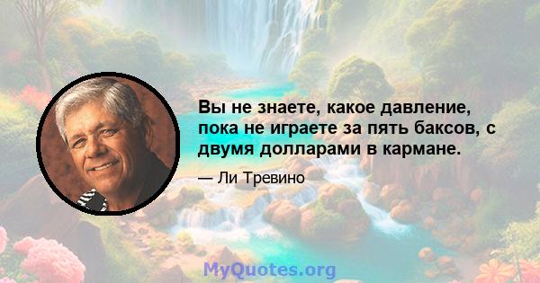 Вы не знаете, какое давление, пока не играете за пять баксов, с двумя долларами в кармане.