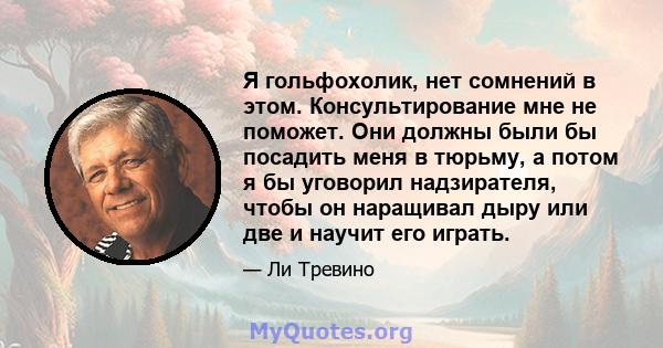 Я гольфохолик, нет сомнений в этом. Консультирование мне не поможет. Они должны были бы посадить меня в тюрьму, а потом я бы уговорил надзирателя, чтобы он наращивал дыру или две и научит его играть.