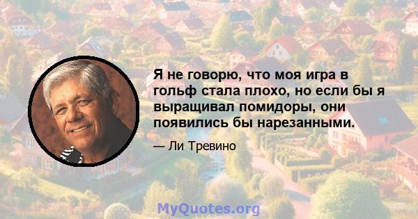 Я не говорю, что моя игра в гольф стала плохо, но если бы я выращивал помидоры, они появились бы нарезанными.