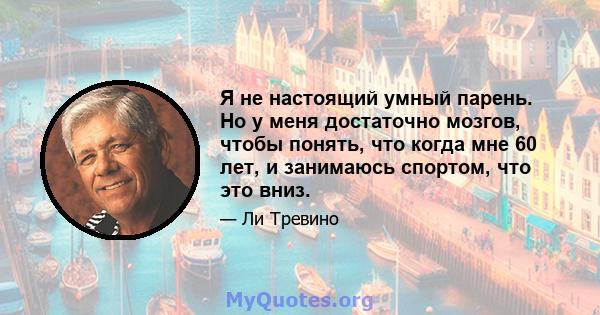 Я не настоящий умный парень. Но у меня достаточно мозгов, чтобы понять, что когда мне 60 лет, и занимаюсь спортом, что это вниз.