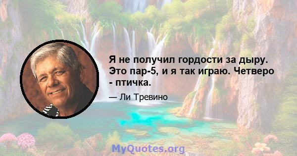 Я не получил гордости за дыру. Это пар-5, и я так играю. Четверо - птичка.