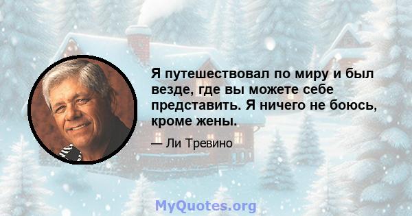 Я путешествовал по миру и был везде, где вы можете себе представить. Я ничего не боюсь, кроме жены.