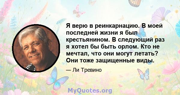 Я верю в реинкарнацию. В моей последней жизни я был крестьянином. В следующий раз я хотел бы быть орлом. Кто не мечтал, что они могут летать? Они тоже защищенные виды.