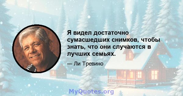 Я видел достаточно сумасшедших снимков, чтобы знать, что они случаются в лучших семьях.