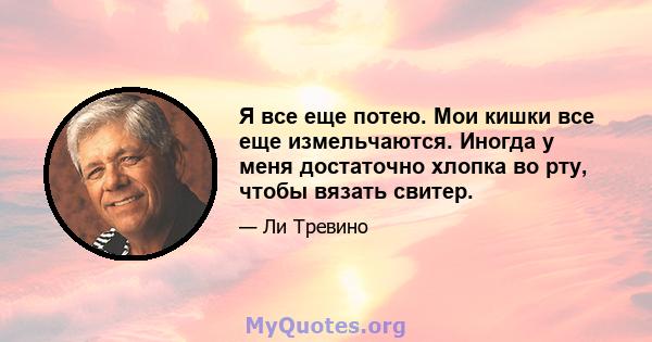 Я все еще потею. Мои кишки все еще измельчаются. Иногда у меня достаточно хлопка во рту, чтобы вязать свитер.