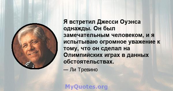 Я встретил Джесси Оуэнса однажды. Он был замечательным человеком, и я испытываю огромное уважение к тому, что он сделал на Олимпийских играх в данных обстоятельствах.