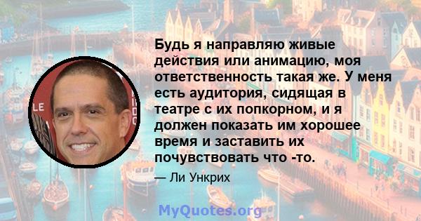 Будь я направляю живые действия или анимацию, моя ответственность такая же. У меня есть аудитория, сидящая в театре с их попкорном, и я должен показать им хорошее время и заставить их почувствовать что -то.