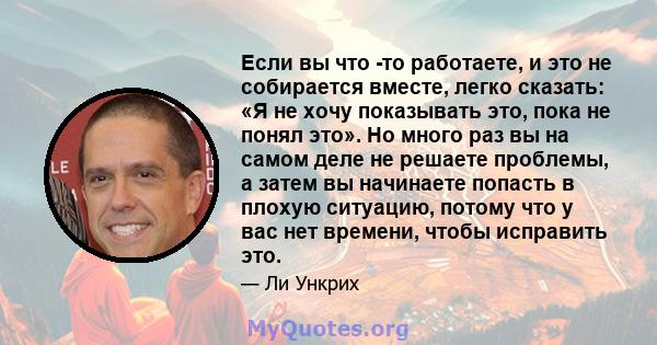 Если вы что -то работаете, и это не собирается вместе, легко сказать: «Я не хочу показывать это, пока не понял это». Но много раз вы на самом деле не решаете проблемы, а затем вы начинаете попасть в плохую ситуацию,