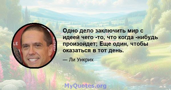 Одно дело заключить мир с идеей чего -то, что когда -нибудь произойдет; Еще один, чтобы оказаться в тот день.