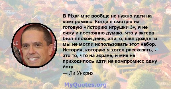 В Pixar мне вообще не нужно идти на компромисс. Когда я смотрю на готовую «Историю игрушки 3», я не сижу и постоянно думаю, что у актера был плохой день, или, о, шел дождь, и мы не могли использовать этот набор.