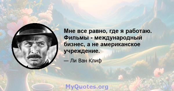 Мне все равно, где я работаю. Фильмы - международный бизнес, а не американское учреждение.