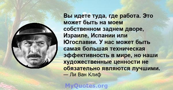 Вы идете туда, где работа. Это может быть на моем собственном заднем дворе, Израиле, Испании или Югославии. У нас может быть самая большая техническая эффективность в мире, но наши художественные ценности не обязательно 