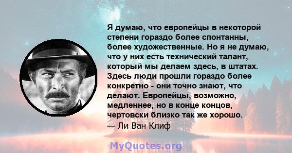 Я думаю, что европейцы в некоторой степени гораздо более спонтанны, более художественные. Но я не думаю, что у них есть технический талант, который мы делаем здесь, в штатах. Здесь люди прошли гораздо более конкретно -