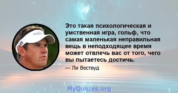 Это такая психологическая и умственная игра, гольф, что самая маленькая неправильная вещь в неподходящее время может отвлечь вас от того, чего вы пытаетесь достичь.